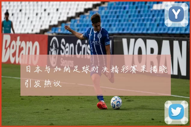 日本与加纳足球对决精彩赛果揭晓引发热议