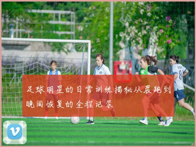 足球明星的日常训练揭秘从晨跑到晚间恢复的全程记录