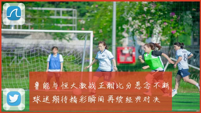 鲁能与恒大激战正酣比分悬念不断球迷期待精彩瞬间再续经典对决