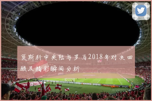莫斯科中央陆与罗马2018年对决回顾及精彩瞬间分析