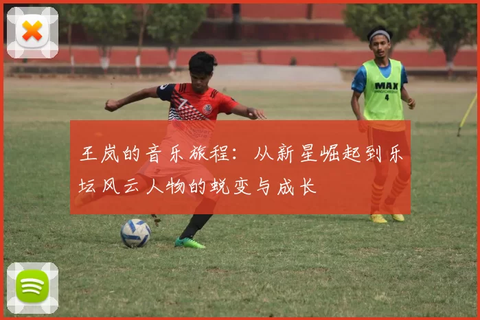 王岚的音乐旅程：从新星崛起到乐坛风云人物的蜕变与成长