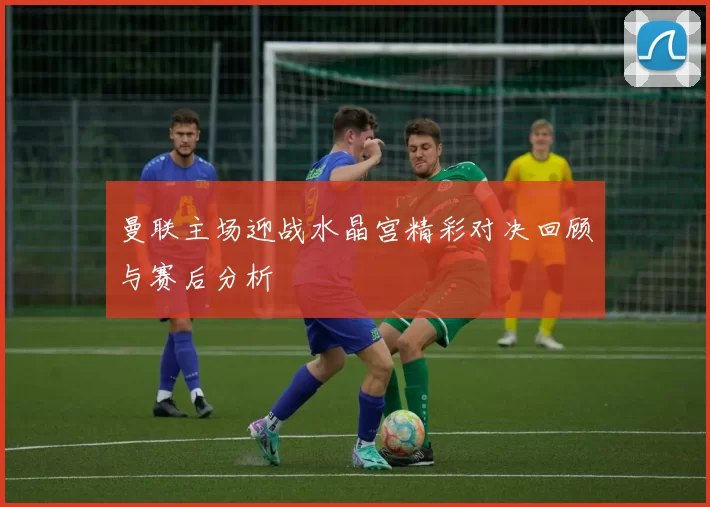 曼联主场迎战水晶宫精彩对决回顾与赛后分析