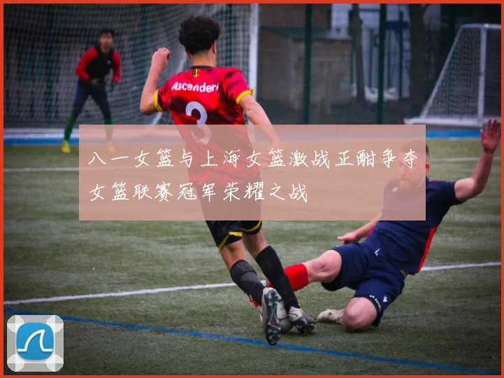 八一女篮与上海女篮激战正酣争夺女篮联赛冠军荣耀之战