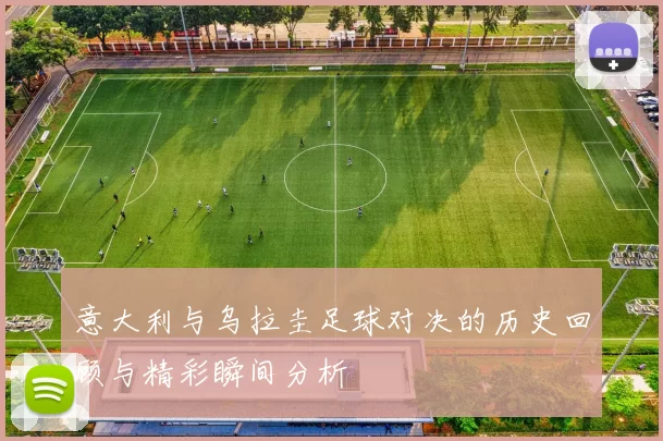 意大利与乌拉圭足球对决的历史回顾与精彩瞬间分析