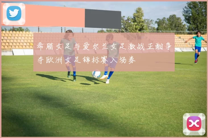 希腊女足与爱尔兰女足激战正酣争夺欧洲女足锦标赛入场券