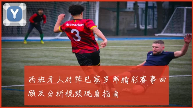 西班牙人对阵巴塞罗那精彩赛事回顾及分析视频观看指南