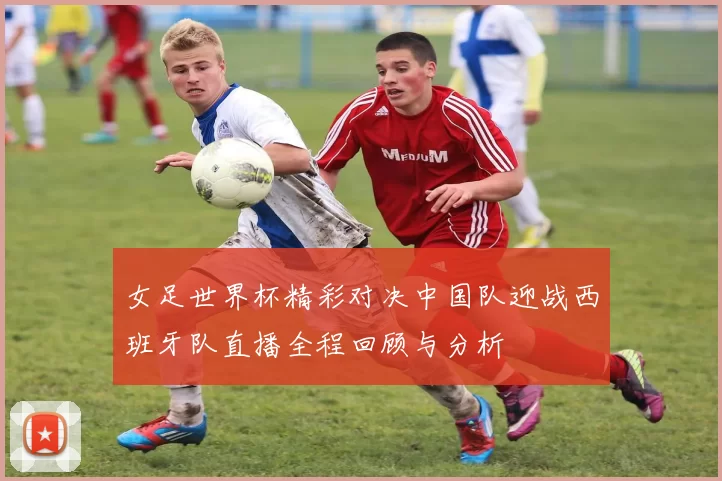 女足世界杯精彩对决中国队迎战西班牙队直播全程回顾与分析