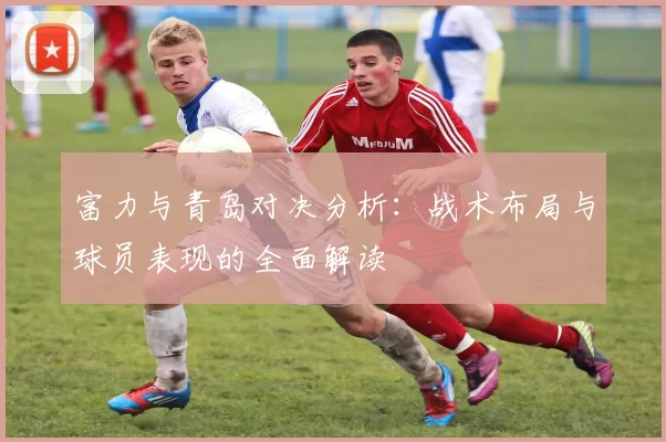 富力与青岛对决分析：战术布局与球员表现的全面解读